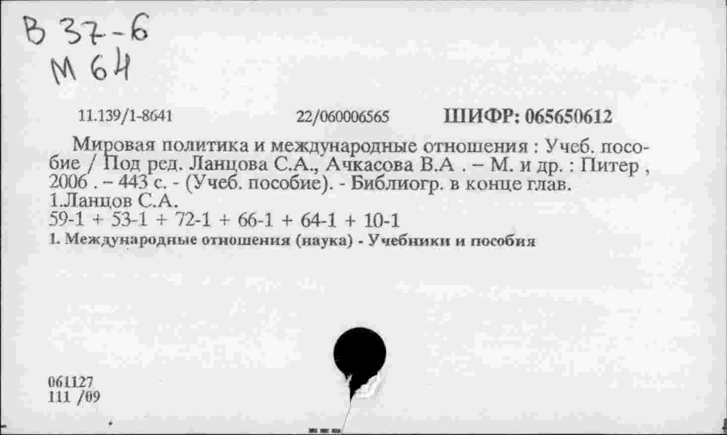 ﻿
11.139/1-8641	22/060006565 ШИФР: 065650612
Мировая политика и международные отношения : Учеб, пособие / Под ред. Ланцова С.А./Ачкасова В.А . - М. и др.: Питер , 2006 . - 443 с. - (Учеб, пособие). - Библиогр. в конце глав. 1.Ланцов С.А.
59-1 + 53-1 + 72-1 + 66-1 + 64-1 + 10-1
1. Международные отношения (наука) - Учебники и пособия
061127
111 /09